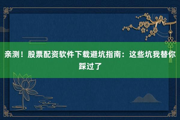 亲测！股票配资软件下载避坑指南：这些坑我替你踩过了