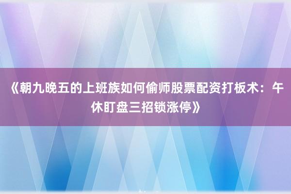 《朝九晚五的上班族如何偷师股票配资打板术：午休盯盘三招锁涨停》