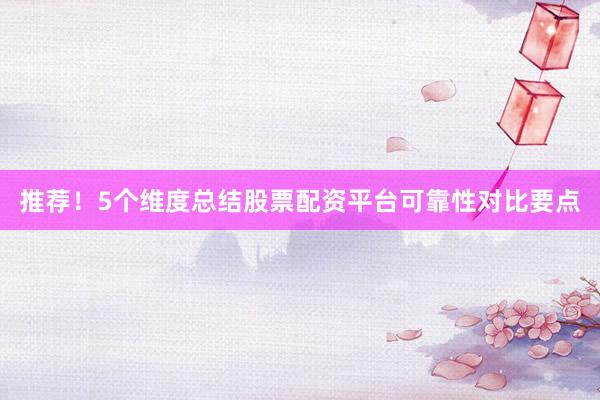 推荐！5个维度总结股票配资平台可靠性对比要点