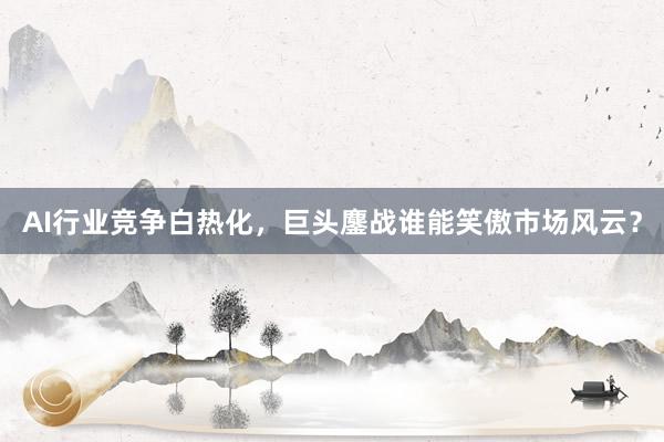 AI行业竞争白热化，巨头鏖战谁能笑傲市场风云？