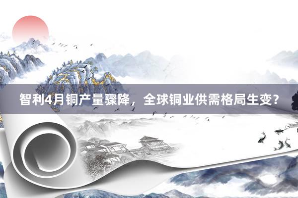 智利4月铜产量骤降，全球铜业供需格局生变？