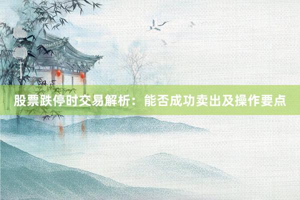 股票跌停时交易解析：能否成功卖出及操作要点