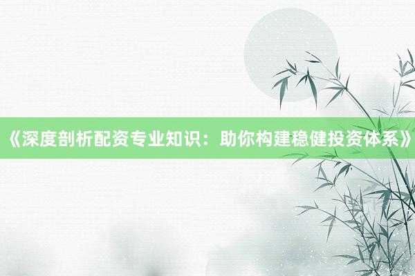 《深度剖析配资专业知识：助你构建稳健投资体系》