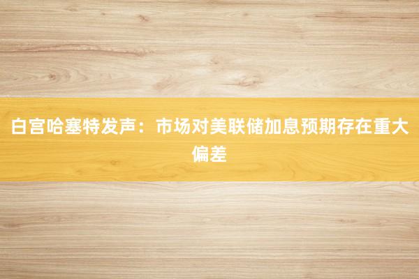 白宫哈塞特发声：市场对美联储加息预期存在重大偏差