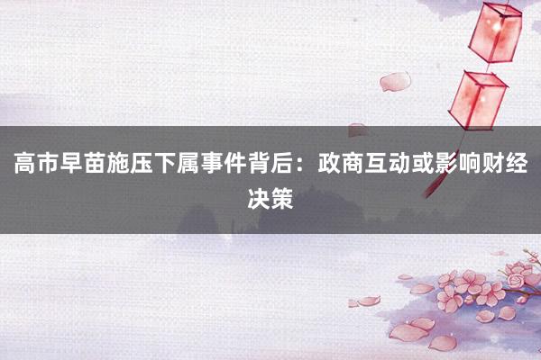 高市早苗施压下属事件背后：政商互动或影响财经决策