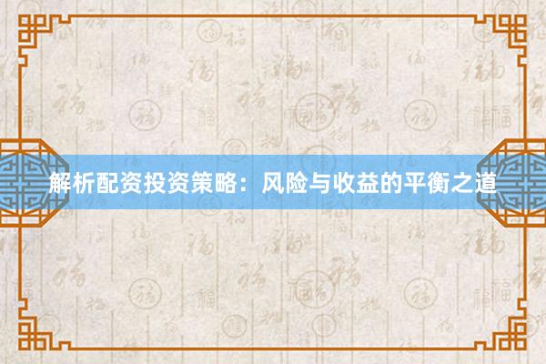 解析配资投资策略：风险与收益的平衡之道