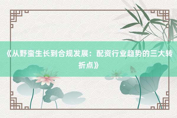 《从野蛮生长到合规发展：配资行业趋势的三大转折点》