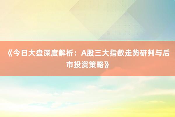 《今日大盘深度解析：A股三大指数走势研判与后市投资策略》