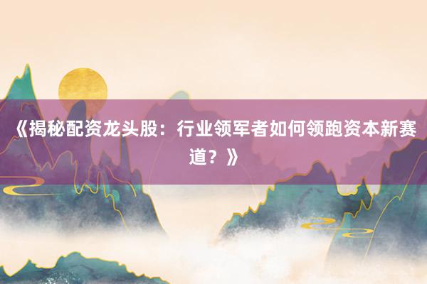 《揭秘配资龙头股：行业领军者如何领跑资本新赛道？》