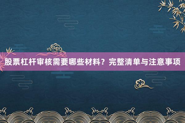 股票杠杆审核需要哪些材料？完整清单与注意事项