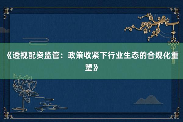 《透视配资监管：政策收紧下行业生态的合规化重塑》