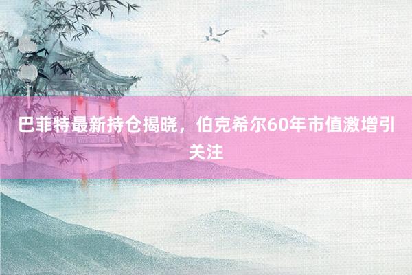 巴菲特最新持仓揭晓，伯克希尔60年市值激增引关注