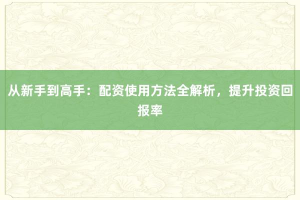 从新手到高手：配资使用方法全解析，提升投资回报率