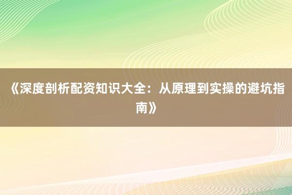 《深度剖析配资知识大全：从原理到实操的避坑指南》