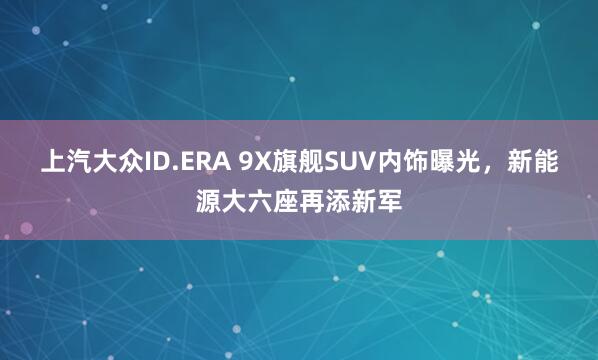 上汽大众ID.ERA 9X旗舰SUV内饰曝光，新能源大六座再添新军