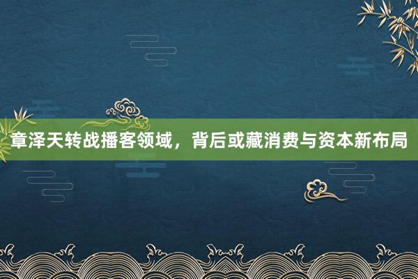 章泽天转战播客领域，背后或藏消费与资本新布局