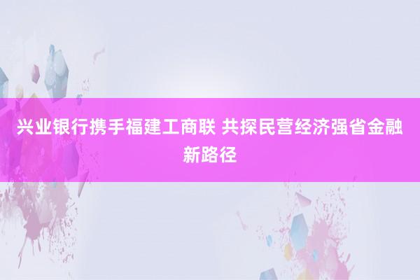 兴业银行携手福建工商联 共探民营经济强省金融新路径