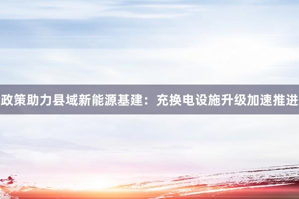 政策助力县域新能源基建：充换电设施升级加速推进