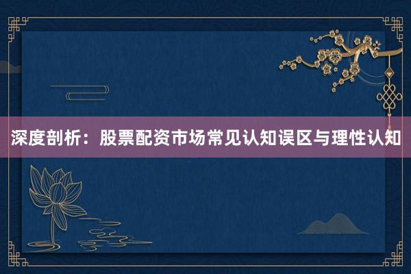 深度剖析：股票配资市场常见认知误区与理性认知