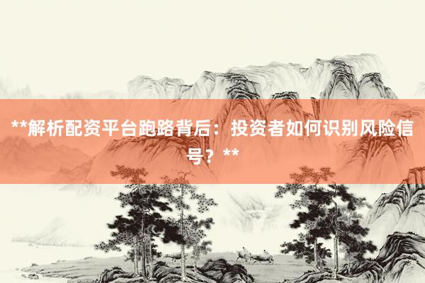 **解析配资平台跑路背后：投资者如何识别风险信号？**