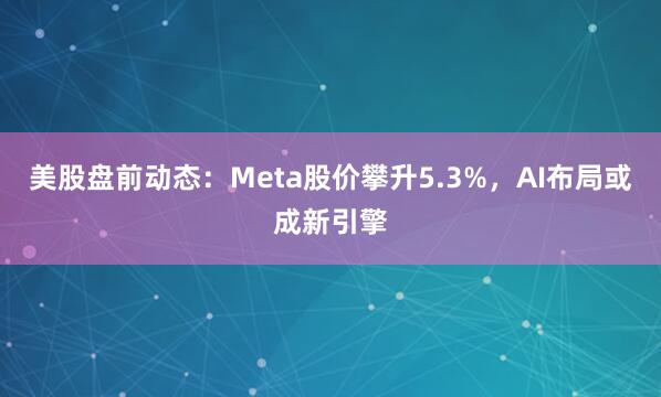 美股盘前动态：Meta股价攀升5.3%，AI布局或成新引擎