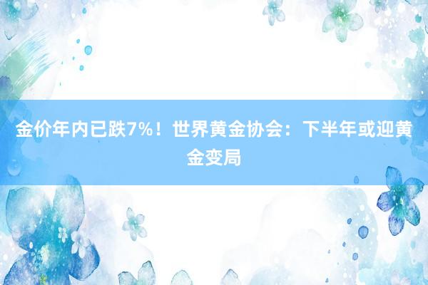 金价年内已跌7%！世界黄金协会：下半年或迎黄金变局