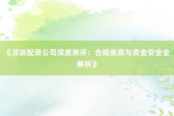《深圳配资公司深度测评：合规资质与资金安全全解析》