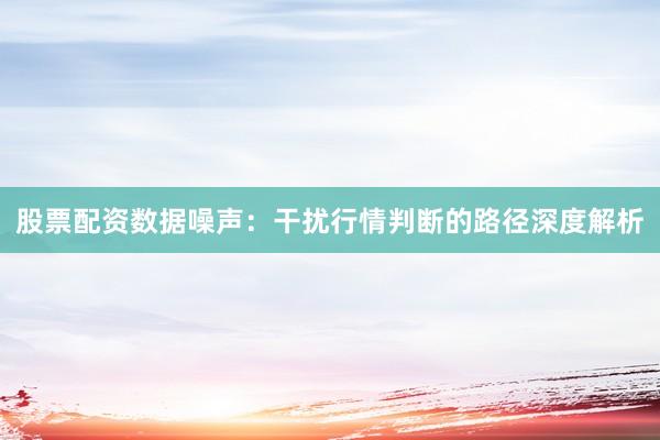 股票配资数据噪声：干扰行情判断的路径深度解析