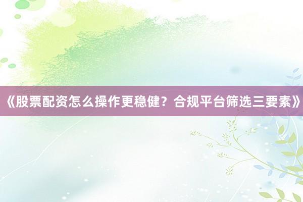 《股票配资怎么操作更稳健？合规平台筛选三要素》