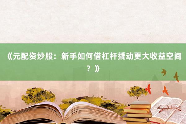 《元配资炒股：新手如何借杠杆撬动更大收益空间？》