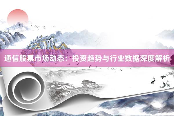 通信股票市场动态：投资趋势与行业数据深度解析