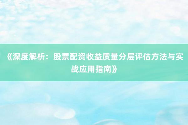 《深度解析：股票配资收益质量分层评估方法与实战应用指南》