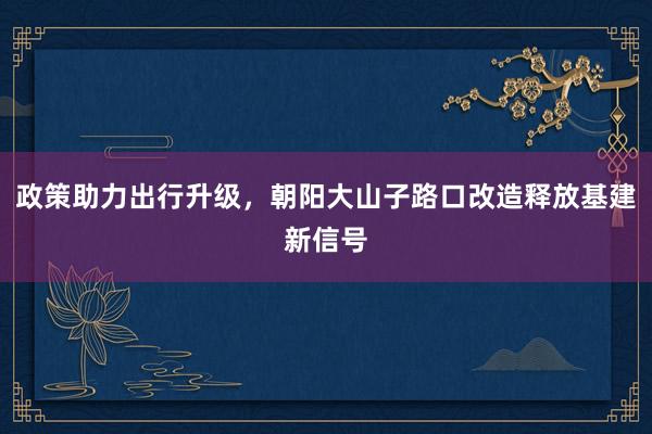 政策助力出行升级，朝阳大山子路口改造释放基建新信号