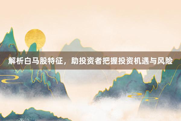 解析白马股特征，助投资者把握投资机遇与风险