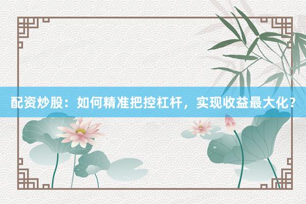 配资炒股：如何精准把控杠杆，实现收益最大化？