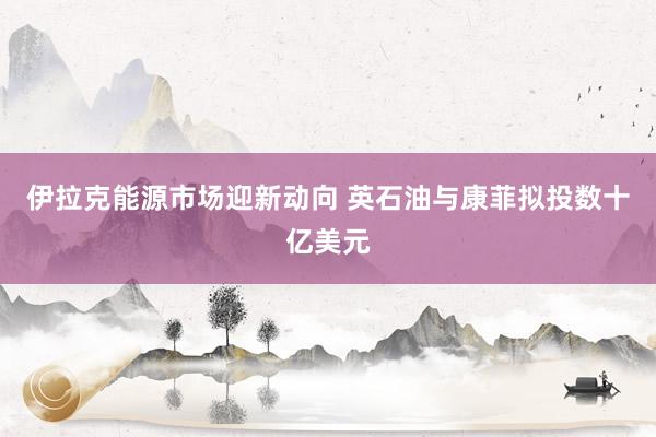 伊拉克能源市场迎新动向 英石油与康菲拟投数十亿美元