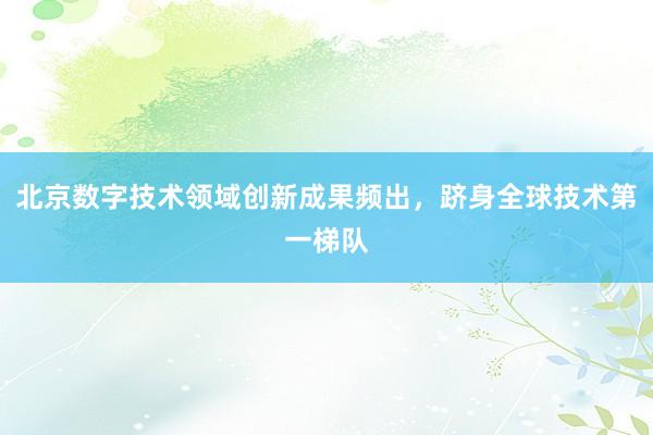 北京数字技术领域创新成果频出，跻身全球技术第一梯队