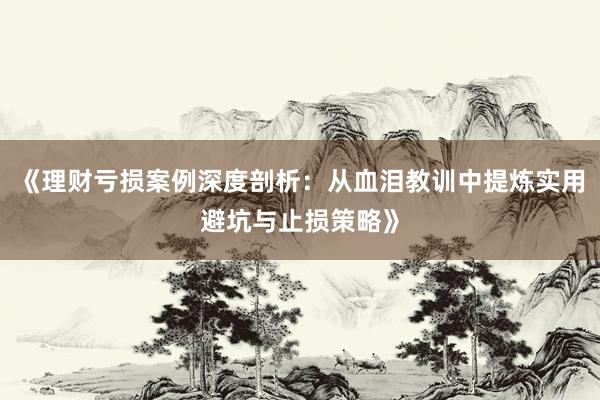 《理财亏损案例深度剖析：从血泪教训中提炼实用避坑与止损策略》