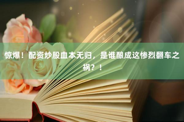 惊爆！配资炒股血本无归，是谁酿成这惨烈翻车之祸？！