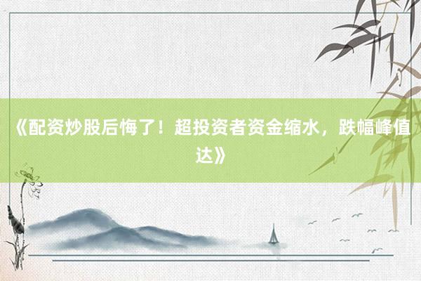 《配资炒股后悔了！超投资者资金缩水，跌幅峰值达》