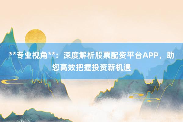 **专业视角**：深度解析股票配资平台APP，助您高效把握投资新机遇