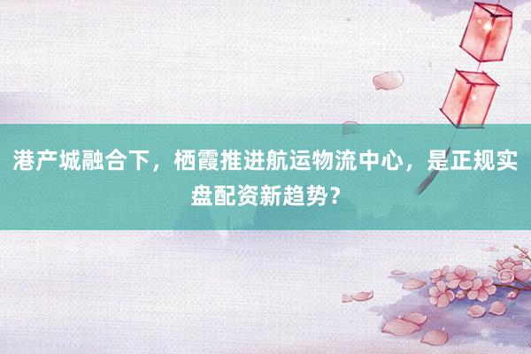 港产城融合下，栖霞推进航运物流中心，是正规实盘配资新趋势？