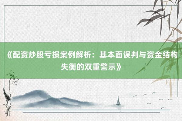 《配资炒股亏损案例解析：基本面误判与资金结构失衡的双重警示》