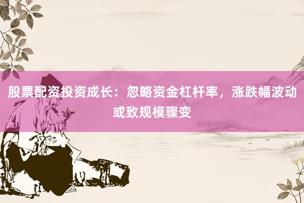 股票配资投资成长：忽略资金杠杆率，涨跌幅波动或致规模骤变