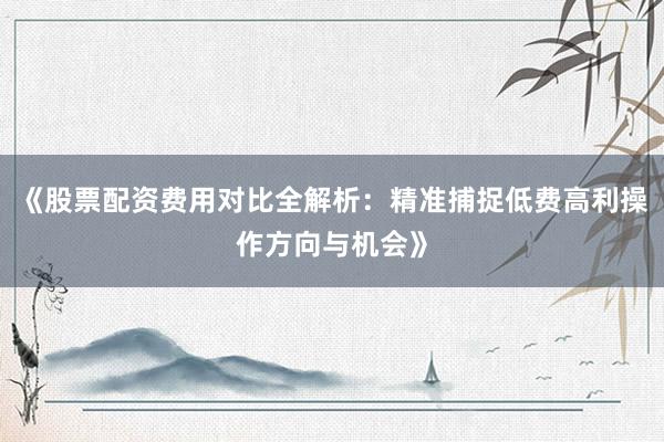 《股票配资费用对比全解析：精准捕捉低费高利操作方向与机会》
