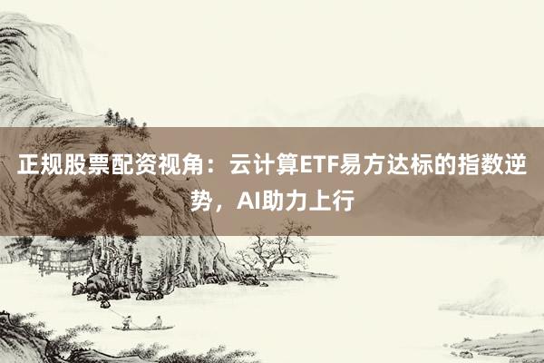正规股票配资视角：云计算ETF易方达标的指数逆势，AI助力上行