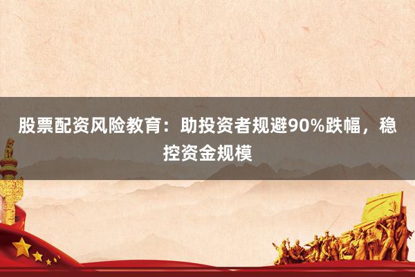 股票配资风险教育：助投资者规避90%跌幅，稳控资金规模