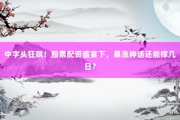 中字头狂飙！股票配资盛宴下，暴涨神话还能撑几日？