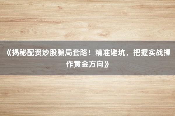 《揭秘配资炒股骗局套路！精准避坑，把握实战操作黄金方向》