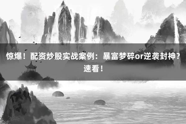 惊爆！配资炒股实战案例：暴富梦碎or逆袭封神？速看！